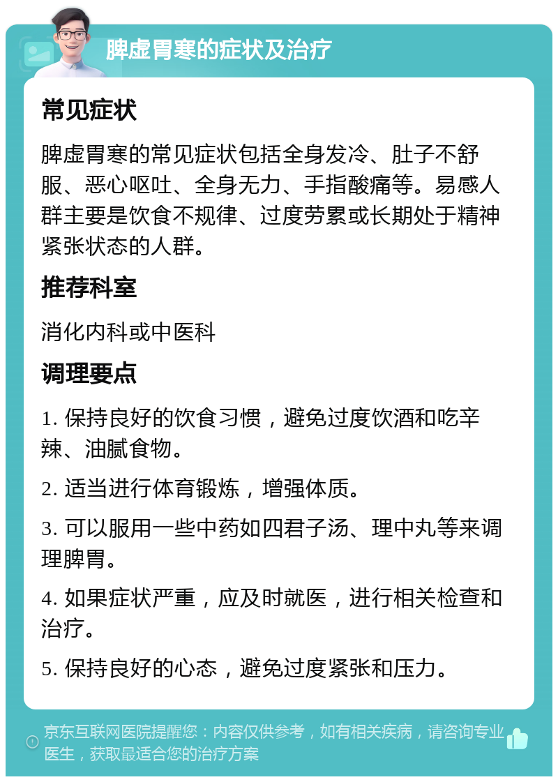 脾虚胃寒的症状及治疗 常见症状 脾虚胃寒的常见症状包括全身发冷、肚子不舒服、恶心呕吐、全身无力、手指酸痛等。易感人群主要是饮食不规律、过度劳累或长期处于精神紧张状态的人群。 推荐科室 消化内科或中医科 调理要点 1. 保持良好的饮食习惯，避免过度饮酒和吃辛辣、油腻食物。 2. 适当进行体育锻炼，增强体质。 3. 可以服用一些中药如四君子汤、理中丸等来调理脾胃。 4. 如果症状严重，应及时就医，进行相关检查和治疗。 5. 保持良好的心态，避免过度紧张和压力。