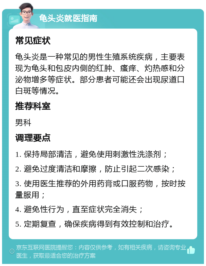 龟头炎就医指南 常见症状 龟头炎是一种常见的男性生殖系统疾病，主要表现为龟头和包皮内侧的红肿、瘙痒、灼热感和分泌物增多等症状。部分患者可能还会出现尿道口白斑等情况。 推荐科室 男科 调理要点 1. 保持局部清洁，避免使用刺激性洗涤剂； 2. 避免过度清洁和摩擦，防止引起二次感染； 3. 使用医生推荐的外用药膏或口服药物，按时按量服用； 4. 避免性行为，直至症状完全消失； 5. 定期复查，确保疾病得到有效控制和治疗。