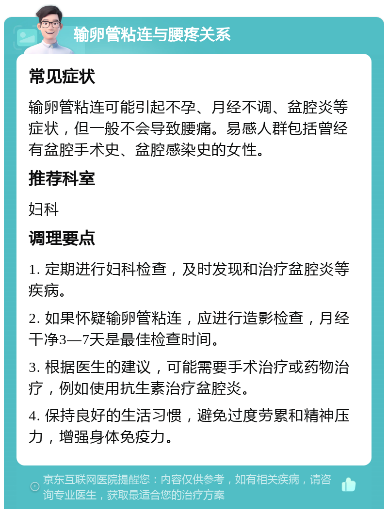 输卵管粘连与腰疼关系 常见症状 输卵管粘连可能引起不孕、月经不调、盆腔炎等症状，但一般不会导致腰痛。易感人群包括曾经有盆腔手术史、盆腔感染史的女性。 推荐科室 妇科 调理要点 1. 定期进行妇科检查，及时发现和治疗盆腔炎等疾病。 2. 如果怀疑输卵管粘连，应进行造影检查，月经干净3—7天是最佳检查时间。 3. 根据医生的建议，可能需要手术治疗或药物治疗，例如使用抗生素治疗盆腔炎。 4. 保持良好的生活习惯，避免过度劳累和精神压力，增强身体免疫力。