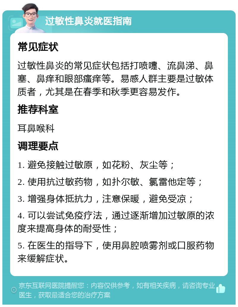 过敏性鼻炎就医指南 常见症状 过敏性鼻炎的常见症状包括打喷嚏、流鼻涕、鼻塞、鼻痒和眼部瘙痒等。易感人群主要是过敏体质者，尤其是在春季和秋季更容易发作。 推荐科室 耳鼻喉科 调理要点 1. 避免接触过敏原，如花粉、灰尘等； 2. 使用抗过敏药物，如扑尔敏、氯雷他定等； 3. 增强身体抵抗力，注意保暖，避免受凉； 4. 可以尝试免疫疗法，通过逐渐增加过敏原的浓度来提高身体的耐受性； 5. 在医生的指导下，使用鼻腔喷雾剂或口服药物来缓解症状。