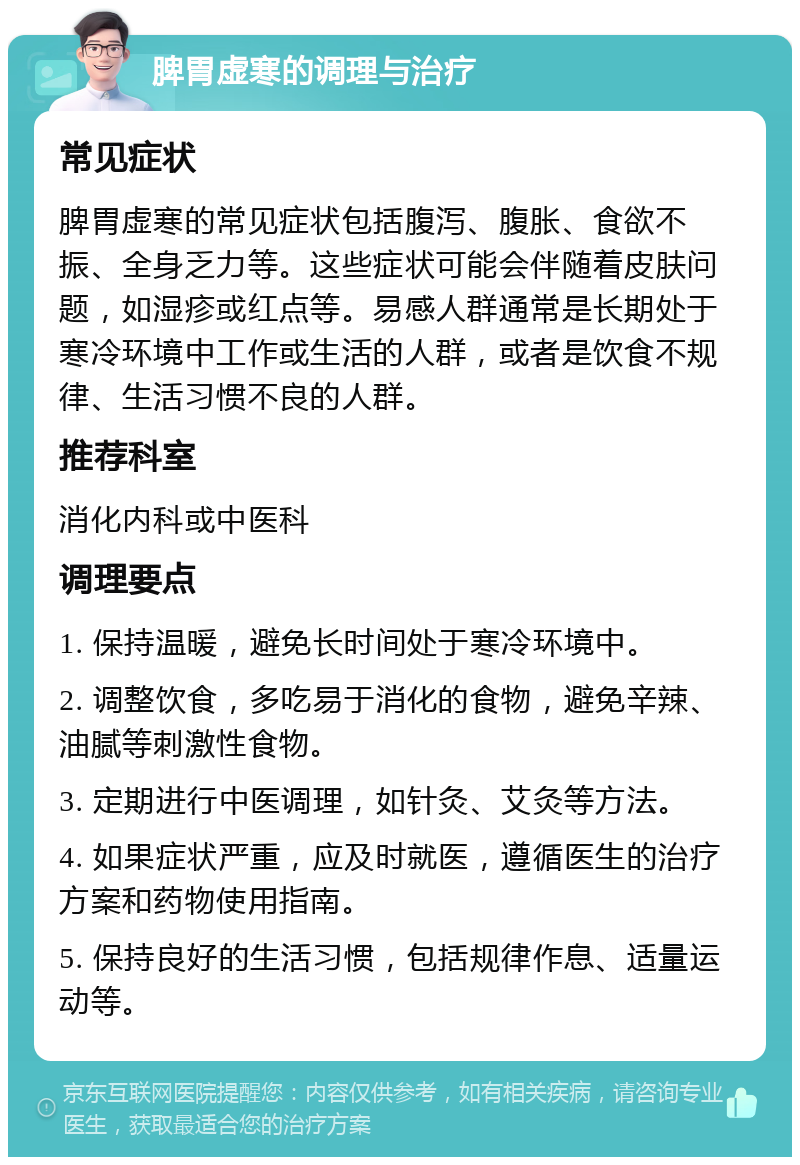 脾胃虚寒的调理与治疗 常见症状 脾胃虚寒的常见症状包括腹泻、腹胀、食欲不振、全身乏力等。这些症状可能会伴随着皮肤问题，如湿疹或红点等。易感人群通常是长期处于寒冷环境中工作或生活的人群，或者是饮食不规律、生活习惯不良的人群。 推荐科室 消化内科或中医科 调理要点 1. 保持温暖，避免长时间处于寒冷环境中。 2. 调整饮食，多吃易于消化的食物，避免辛辣、油腻等刺激性食物。 3. 定期进行中医调理，如针灸、艾灸等方法。 4. 如果症状严重，应及时就医，遵循医生的治疗方案和药物使用指南。 5. 保持良好的生活习惯，包括规律作息、适量运动等。