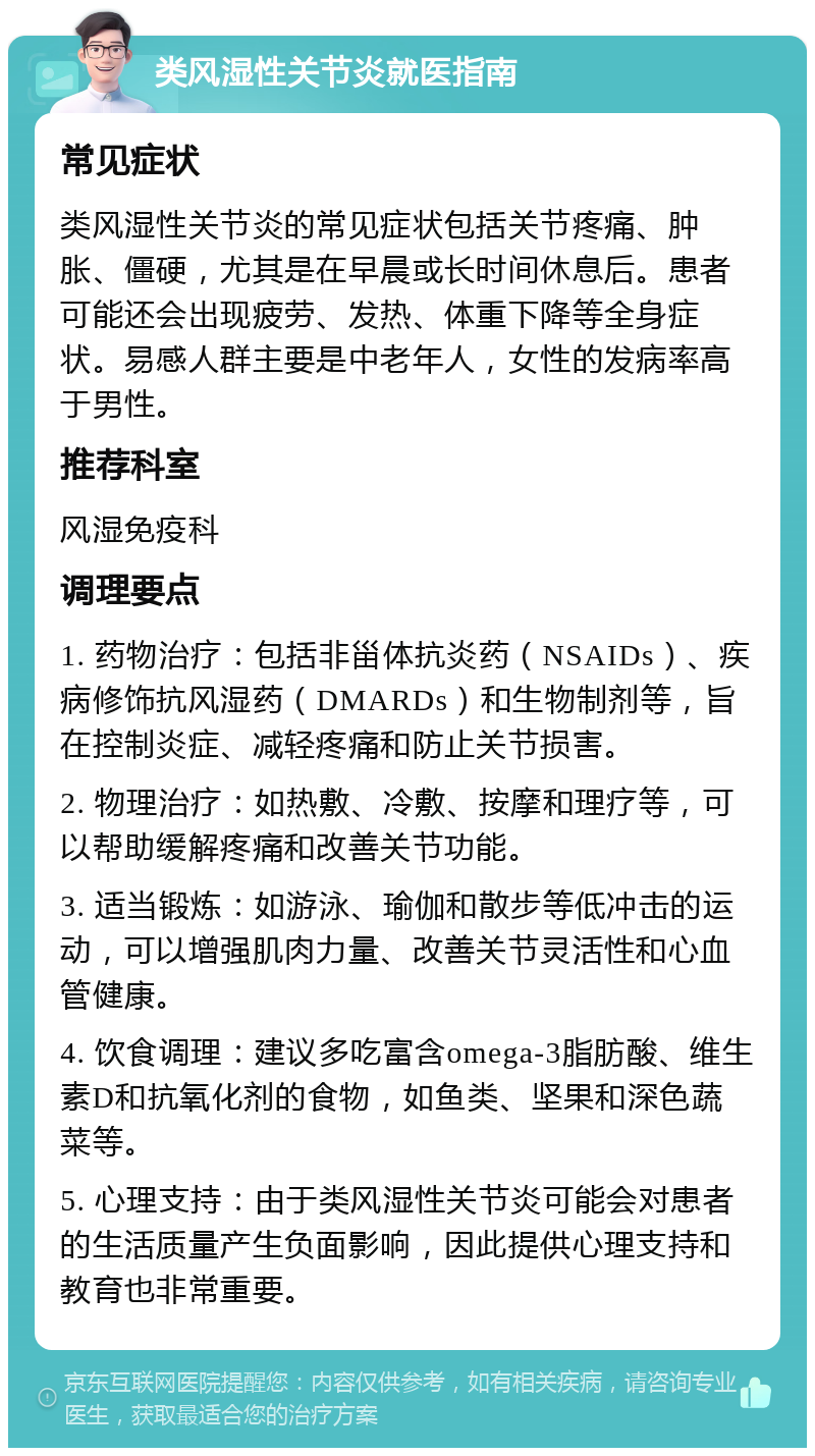 类风湿性关节炎就医指南 常见症状 类风湿性关节炎的常见症状包括关节疼痛、肿胀、僵硬，尤其是在早晨或长时间休息后。患者可能还会出现疲劳、发热、体重下降等全身症状。易感人群主要是中老年人，女性的发病率高于男性。 推荐科室 风湿免疫科 调理要点 1. 药物治疗：包括非甾体抗炎药（NSAIDs）、疾病修饰抗风湿药（DMARDs）和生物制剂等，旨在控制炎症、减轻疼痛和防止关节损害。 2. 物理治疗：如热敷、冷敷、按摩和理疗等，可以帮助缓解疼痛和改善关节功能。 3. 适当锻炼：如游泳、瑜伽和散步等低冲击的运动，可以增强肌肉力量、改善关节灵活性和心血管健康。 4. 饮食调理：建议多吃富含omega-3脂肪酸、维生素D和抗氧化剂的食物，如鱼类、坚果和深色蔬菜等。 5. 心理支持：由于类风湿性关节炎可能会对患者的生活质量产生负面影响，因此提供心理支持和教育也非常重要。