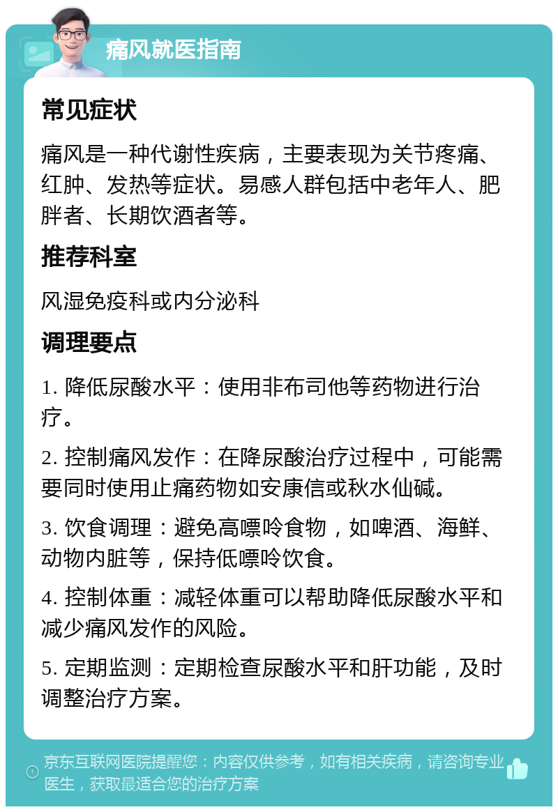 痛风就医指南 常见症状 痛风是一种代谢性疾病，主要表现为关节疼痛、红肿、发热等症状。易感人群包括中老年人、肥胖者、长期饮酒者等。 推荐科室 风湿免疫科或内分泌科 调理要点 1. 降低尿酸水平：使用非布司他等药物进行治疗。 2. 控制痛风发作：在降尿酸治疗过程中，可能需要同时使用止痛药物如安康信或秋水仙碱。 3. 饮食调理：避免高嘌呤食物，如啤酒、海鲜、动物内脏等，保持低嘌呤饮食。 4. 控制体重：减轻体重可以帮助降低尿酸水平和减少痛风发作的风险。 5. 定期监测：定期检查尿酸水平和肝功能，及时调整治疗方案。