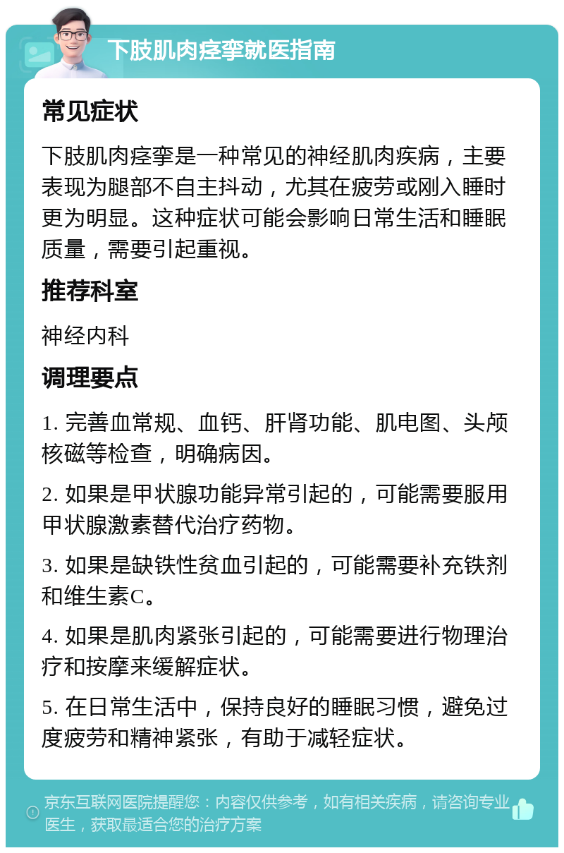 下肢肌肉痉挛就医指南 常见症状 下肢肌肉痉挛是一种常见的神经肌肉疾病，主要表现为腿部不自主抖动，尤其在疲劳或刚入睡时更为明显。这种症状可能会影响日常生活和睡眠质量，需要引起重视。 推荐科室 神经内科 调理要点 1. 完善血常规、血钙、肝肾功能、肌电图、头颅核磁等检查，明确病因。 2. 如果是甲状腺功能异常引起的，可能需要服用甲状腺激素替代治疗药物。 3. 如果是缺铁性贫血引起的，可能需要补充铁剂和维生素C。 4. 如果是肌肉紧张引起的，可能需要进行物理治疗和按摩来缓解症状。 5. 在日常生活中，保持良好的睡眠习惯，避免过度疲劳和精神紧张，有助于减轻症状。