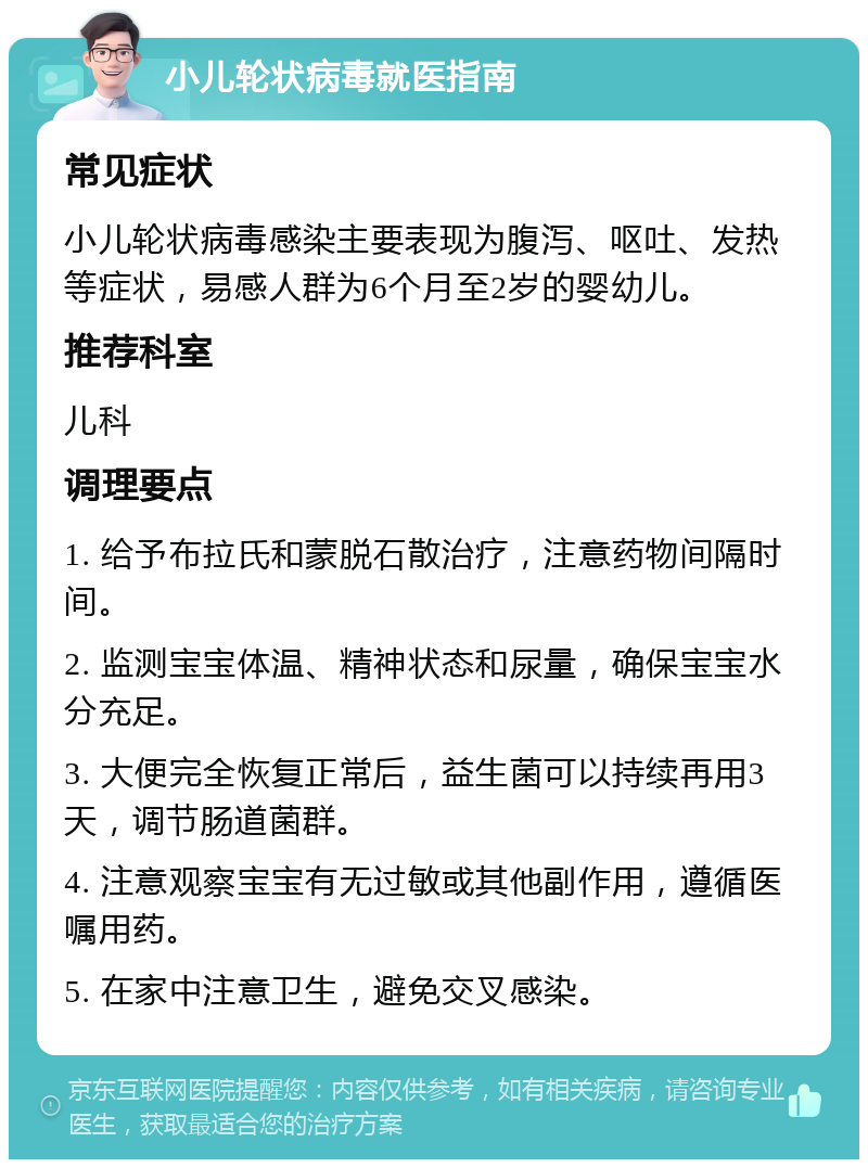 小儿轮状病毒就医指南 常见症状 小儿轮状病毒感染主要表现为腹泻、呕吐、发热等症状，易感人群为6个月至2岁的婴幼儿。 推荐科室 儿科 调理要点 1. 给予布拉氏和蒙脱石散治疗，注意药物间隔时间。 2. 监测宝宝体温、精神状态和尿量，确保宝宝水分充足。 3. 大便完全恢复正常后，益生菌可以持续再用3天，调节肠道菌群。 4. 注意观察宝宝有无过敏或其他副作用，遵循医嘱用药。 5. 在家中注意卫生，避免交叉感染。