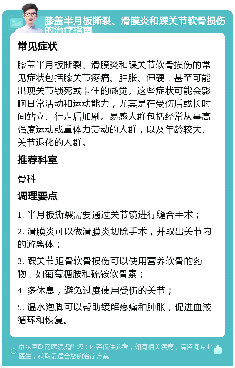 膝盖半月板撕裂、滑膜炎和踝关节软骨损伤的治疗指南 常见症状 膝盖半月板撕裂、滑膜炎和踝关节软骨损伤的常见症状包括膝关节疼痛、肿胀、僵硬，甚至可能出现关节锁死或卡住的感觉。这些症状可能会影响日常活动和运动能力，尤其是在受伤后或长时间站立、行走后加剧。易感人群包括经常从事高强度运动或重体力劳动的人群，以及年龄较大、关节退化的人群。 推荐科室 骨科 调理要点 1. 半月板撕裂需要通过关节镜进行缝合手术； 2. 滑膜炎可以做滑膜炎切除手术，并取出关节内的游离体； 3. 踝关节距骨软骨损伤可以使用营养软骨的药物，如葡萄糖胺和硫铵软骨素； 4. 多休息，避免过度使用受伤的关节； 5. 温水泡脚可以帮助缓解疼痛和肿胀，促进血液循环和恢复。