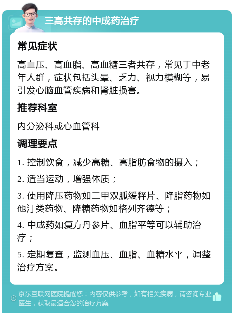 三高共存的中成药治疗 常见症状 高血压、高血脂、高血糖三者共存，常见于中老年人群，症状包括头晕、乏力、视力模糊等，易引发心脑血管疾病和肾脏损害。 推荐科室 内分泌科或心血管科 调理要点 1. 控制饮食，减少高糖、高脂肪食物的摄入； 2. 适当运动，增强体质； 3. 使用降压药物如二甲双胍缓释片、降脂药物如他汀类药物、降糖药物如格列齐德等； 4. 中成药如复方丹参片、血脂平等可以辅助治疗； 5. 定期复查，监测血压、血脂、血糖水平，调整治疗方案。