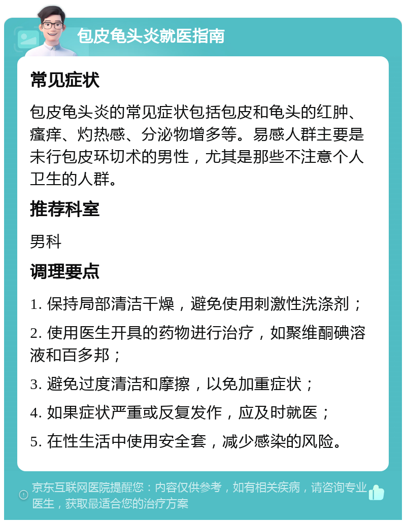 包皮龟头炎就医指南 常见症状 包皮龟头炎的常见症状包括包皮和龟头的红肿、瘙痒、灼热感、分泌物增多等。易感人群主要是未行包皮环切术的男性，尤其是那些不注意个人卫生的人群。 推荐科室 男科 调理要点 1. 保持局部清洁干燥，避免使用刺激性洗涤剂； 2. 使用医生开具的药物进行治疗，如聚维酮碘溶液和百多邦； 3. 避免过度清洁和摩擦，以免加重症状； 4. 如果症状严重或反复发作，应及时就医； 5. 在性生活中使用安全套，减少感染的风险。