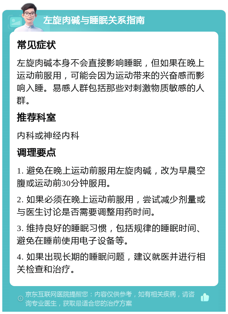 左旋肉碱与睡眠关系指南 常见症状 左旋肉碱本身不会直接影响睡眠，但如果在晚上运动前服用，可能会因为运动带来的兴奋感而影响入睡。易感人群包括那些对刺激物质敏感的人群。 推荐科室 内科或神经内科 调理要点 1. 避免在晚上运动前服用左旋肉碱，改为早晨空腹或运动前30分钟服用。 2. 如果必须在晚上运动前服用，尝试减少剂量或与医生讨论是否需要调整用药时间。 3. 维持良好的睡眠习惯，包括规律的睡眠时间、避免在睡前使用电子设备等。 4. 如果出现长期的睡眠问题，建议就医并进行相关检查和治疗。