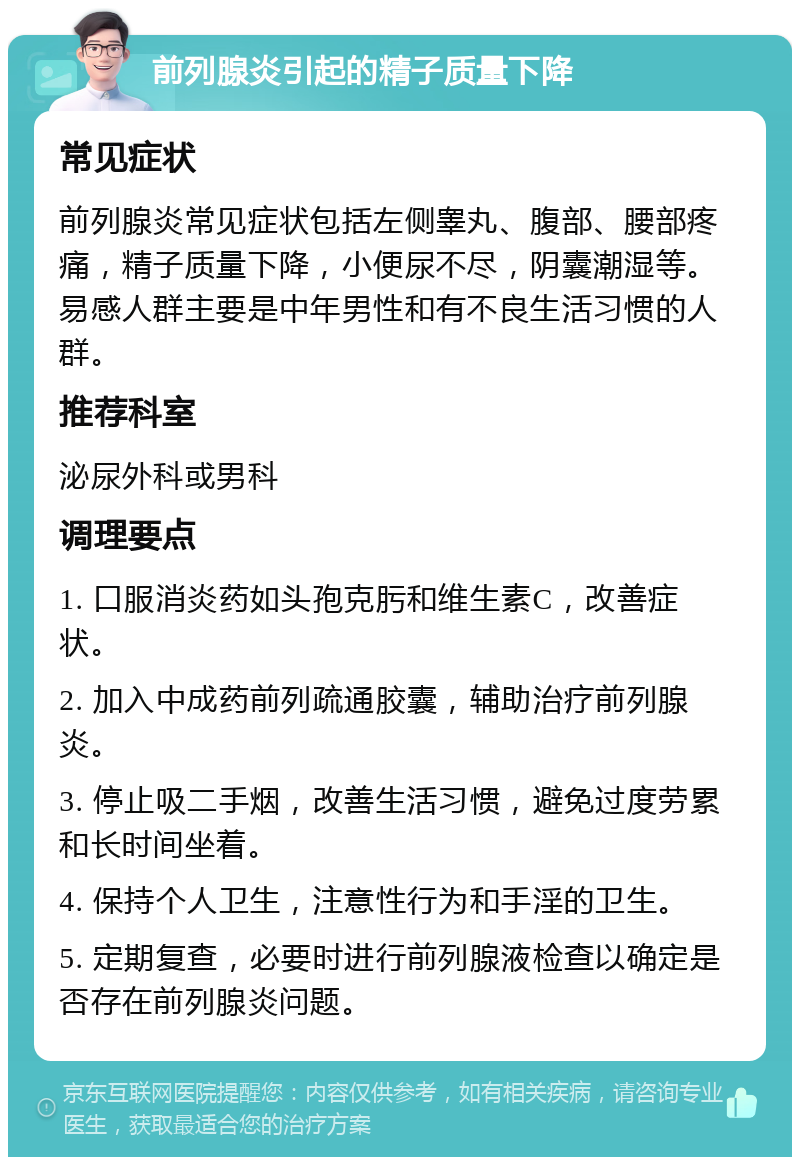 前列腺炎引起的精子质量下降 常见症状 前列腺炎常见症状包括左侧睾丸、腹部、腰部疼痛，精子质量下降，小便尿不尽，阴囊潮湿等。易感人群主要是中年男性和有不良生活习惯的人群。 推荐科室 泌尿外科或男科 调理要点 1. 口服消炎药如头孢克肟和维生素C，改善症状。 2. 加入中成药前列疏通胶囊，辅助治疗前列腺炎。 3. 停止吸二手烟，改善生活习惯，避免过度劳累和长时间坐着。 4. 保持个人卫生，注意性行为和手淫的卫生。 5. 定期复查，必要时进行前列腺液检查以确定是否存在前列腺炎问题。