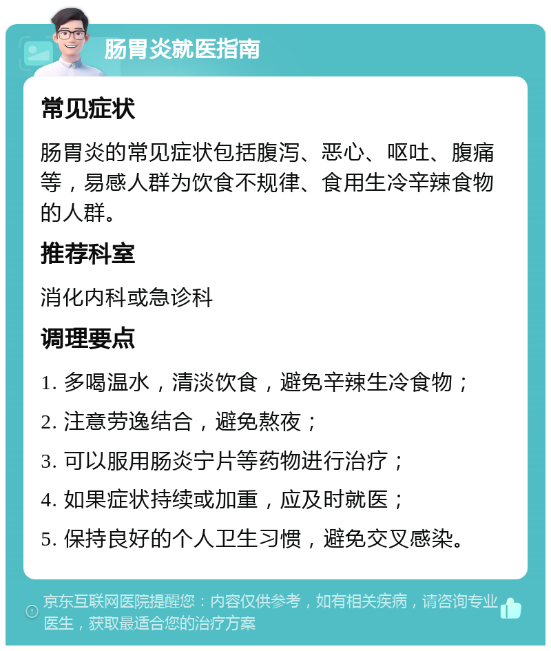 肠胃炎就医指南 常见症状 肠胃炎的常见症状包括腹泻、恶心、呕吐、腹痛等，易感人群为饮食不规律、食用生冷辛辣食物的人群。 推荐科室 消化内科或急诊科 调理要点 1. 多喝温水，清淡饮食，避免辛辣生冷食物； 2. 注意劳逸结合，避免熬夜； 3. 可以服用肠炎宁片等药物进行治疗； 4. 如果症状持续或加重，应及时就医； 5. 保持良好的个人卫生习惯，避免交叉感染。