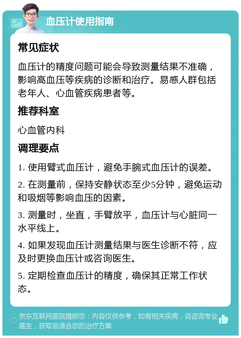 血压计使用指南 常见症状 血压计的精度问题可能会导致测量结果不准确，影响高血压等疾病的诊断和治疗。易感人群包括老年人、心血管疾病患者等。 推荐科室 心血管内科 调理要点 1. 使用臂式血压计，避免手腕式血压计的误差。 2. 在测量前，保持安静状态至少5分钟，避免运动和吸烟等影响血压的因素。 3. 测量时，坐直，手臂放平，血压计与心脏同一水平线上。 4. 如果发现血压计测量结果与医生诊断不符，应及时更换血压计或咨询医生。 5. 定期检查血压计的精度，确保其正常工作状态。