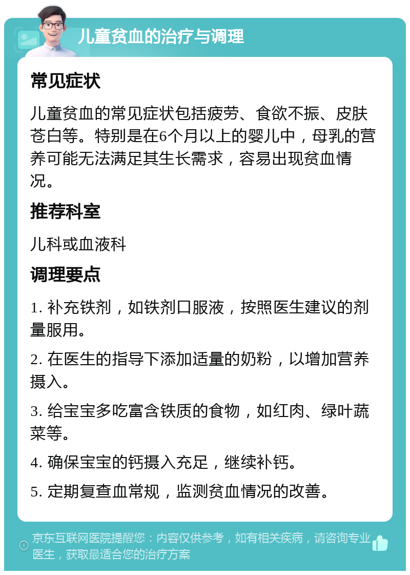 儿童贫血的治疗与调理 常见症状 儿童贫血的常见症状包括疲劳、食欲不振、皮肤苍白等。特别是在6个月以上的婴儿中，母乳的营养可能无法满足其生长需求，容易出现贫血情况。 推荐科室 儿科或血液科 调理要点 1. 补充铁剂，如铁剂口服液，按照医生建议的剂量服用。 2. 在医生的指导下添加适量的奶粉，以增加营养摄入。 3. 给宝宝多吃富含铁质的食物，如红肉、绿叶蔬菜等。 4. 确保宝宝的钙摄入充足，继续补钙。 5. 定期复查血常规，监测贫血情况的改善。