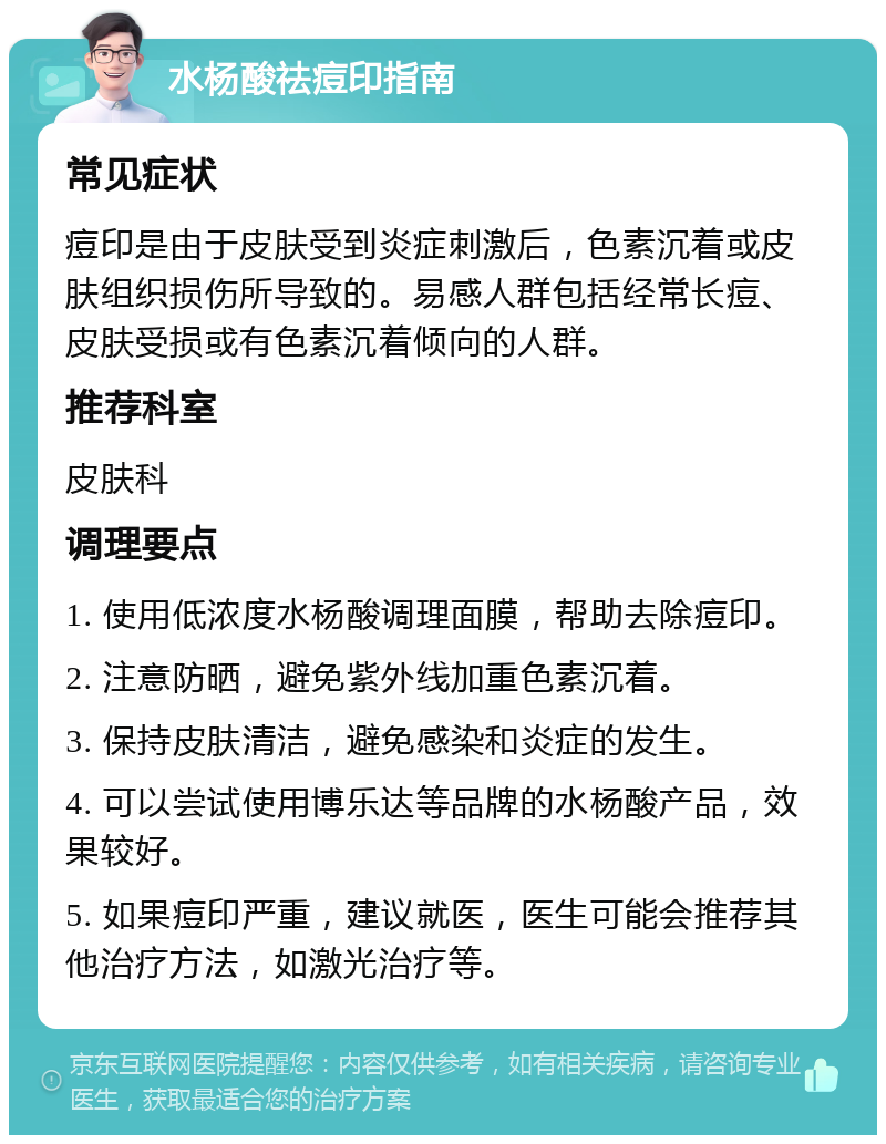 水杨酸祛痘印指南 常见症状 痘印是由于皮肤受到炎症刺激后，色素沉着或皮肤组织损伤所导致的。易感人群包括经常长痘、皮肤受损或有色素沉着倾向的人群。 推荐科室 皮肤科 调理要点 1. 使用低浓度水杨酸调理面膜，帮助去除痘印。 2. 注意防晒，避免紫外线加重色素沉着。 3. 保持皮肤清洁，避免感染和炎症的发生。 4. 可以尝试使用博乐达等品牌的水杨酸产品，效果较好。 5. 如果痘印严重，建议就医，医生可能会推荐其他治疗方法，如激光治疗等。