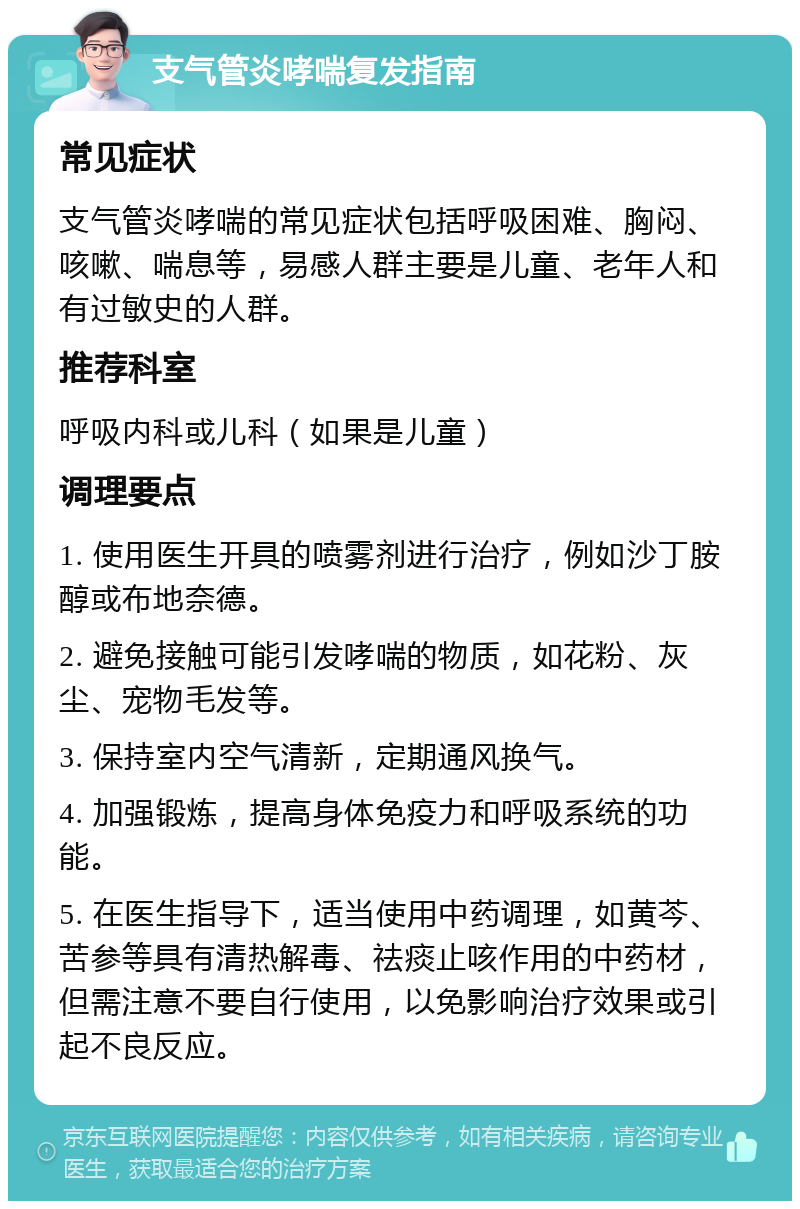 支气管炎哮喘复发指南 常见症状 支气管炎哮喘的常见症状包括呼吸困难、胸闷、咳嗽、喘息等，易感人群主要是儿童、老年人和有过敏史的人群。 推荐科室 呼吸内科或儿科（如果是儿童） 调理要点 1. 使用医生开具的喷雾剂进行治疗，例如沙丁胺醇或布地奈德。 2. 避免接触可能引发哮喘的物质，如花粉、灰尘、宠物毛发等。 3. 保持室内空气清新，定期通风换气。 4. 加强锻炼，提高身体免疫力和呼吸系统的功能。 5. 在医生指导下，适当使用中药调理，如黄芩、苦参等具有清热解毒、祛痰止咳作用的中药材，但需注意不要自行使用，以免影响治疗效果或引起不良反应。