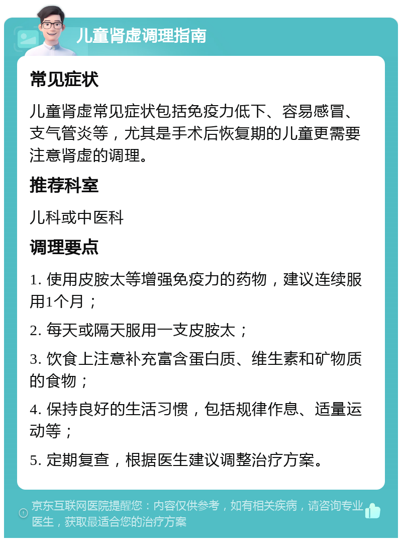 儿童肾虚调理指南 常见症状 儿童肾虚常见症状包括免疫力低下、容易感冒、支气管炎等，尤其是手术后恢复期的儿童更需要注意肾虚的调理。 推荐科室 儿科或中医科 调理要点 1. 使用皮胺太等增强免疫力的药物，建议连续服用1个月； 2. 每天或隔天服用一支皮胺太； 3. 饮食上注意补充富含蛋白质、维生素和矿物质的食物； 4. 保持良好的生活习惯，包括规律作息、适量运动等； 5. 定期复查，根据医生建议调整治疗方案。