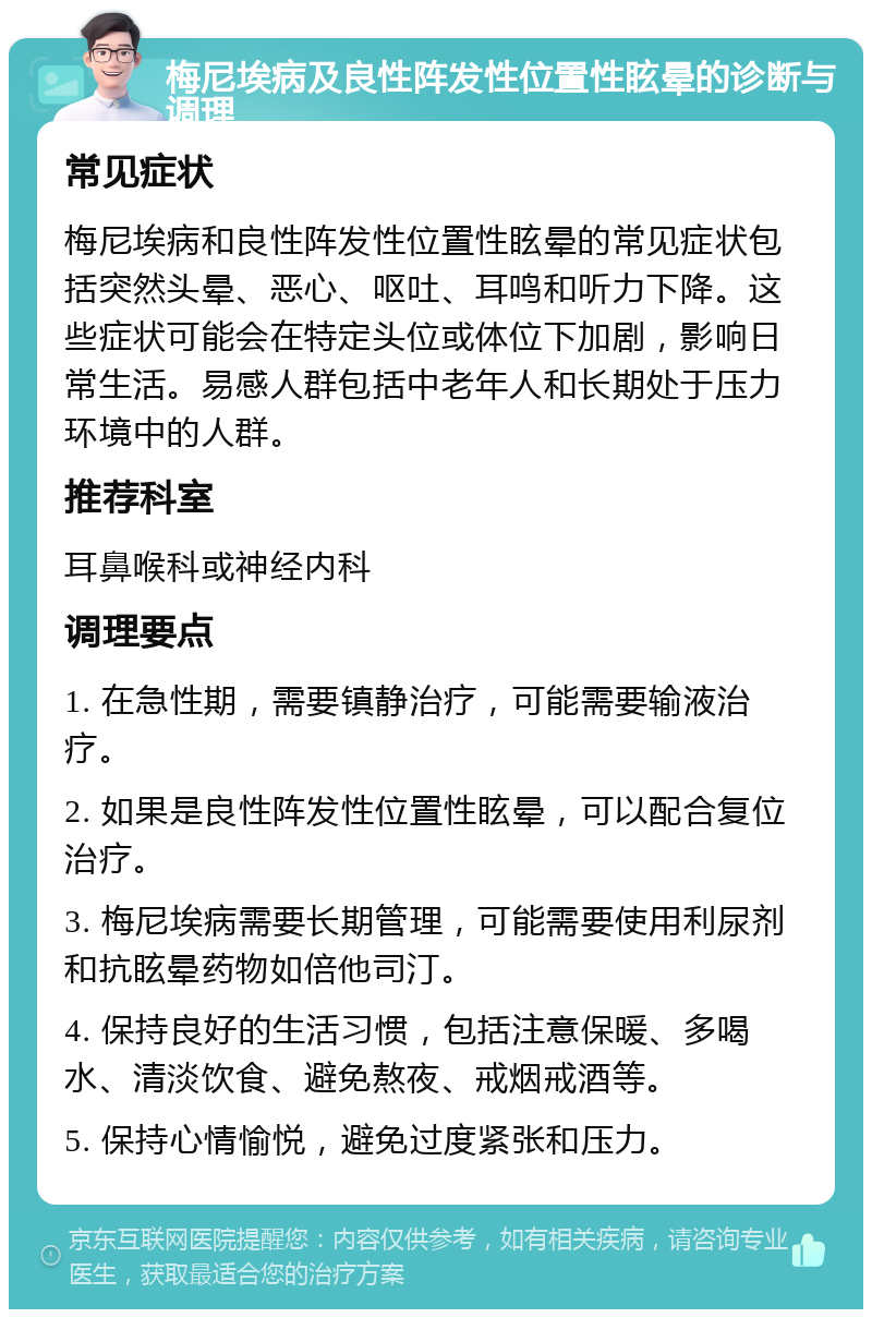 梅尼埃病及良性阵发性位置性眩晕的诊断与调理 常见症状 梅尼埃病和良性阵发性位置性眩晕的常见症状包括突然头晕、恶心、呕吐、耳鸣和听力下降。这些症状可能会在特定头位或体位下加剧，影响日常生活。易感人群包括中老年人和长期处于压力环境中的人群。 推荐科室 耳鼻喉科或神经内科 调理要点 1. 在急性期，需要镇静治疗，可能需要输液治疗。 2. 如果是良性阵发性位置性眩晕，可以配合复位治疗。 3. 梅尼埃病需要长期管理，可能需要使用利尿剂和抗眩晕药物如倍他司汀。 4. 保持良好的生活习惯，包括注意保暖、多喝水、清淡饮食、避免熬夜、戒烟戒酒等。 5. 保持心情愉悦，避免过度紧张和压力。