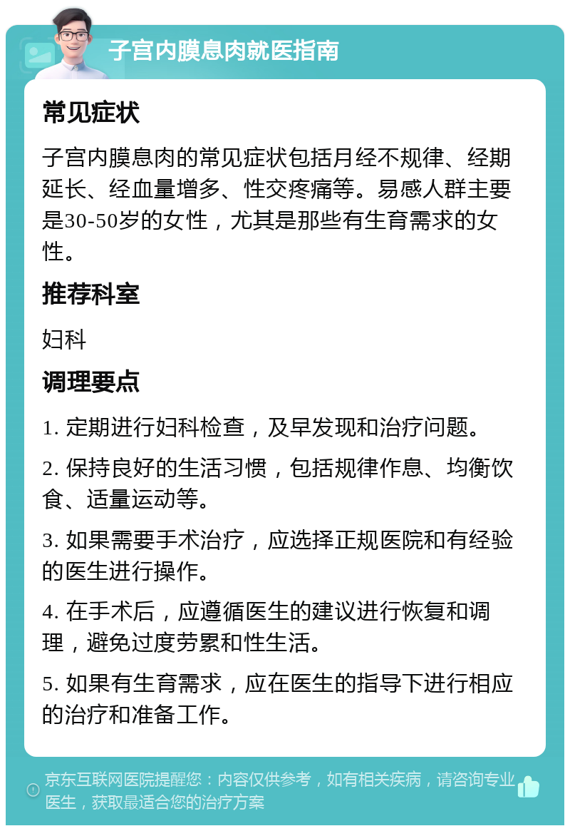 子宫内膜息肉就医指南 常见症状 子宫内膜息肉的常见症状包括月经不规律、经期延长、经血量增多、性交疼痛等。易感人群主要是30-50岁的女性，尤其是那些有生育需求的女性。 推荐科室 妇科 调理要点 1. 定期进行妇科检查，及早发现和治疗问题。 2. 保持良好的生活习惯，包括规律作息、均衡饮食、适量运动等。 3. 如果需要手术治疗，应选择正规医院和有经验的医生进行操作。 4. 在手术后，应遵循医生的建议进行恢复和调理，避免过度劳累和性生活。 5. 如果有生育需求，应在医生的指导下进行相应的治疗和准备工作。