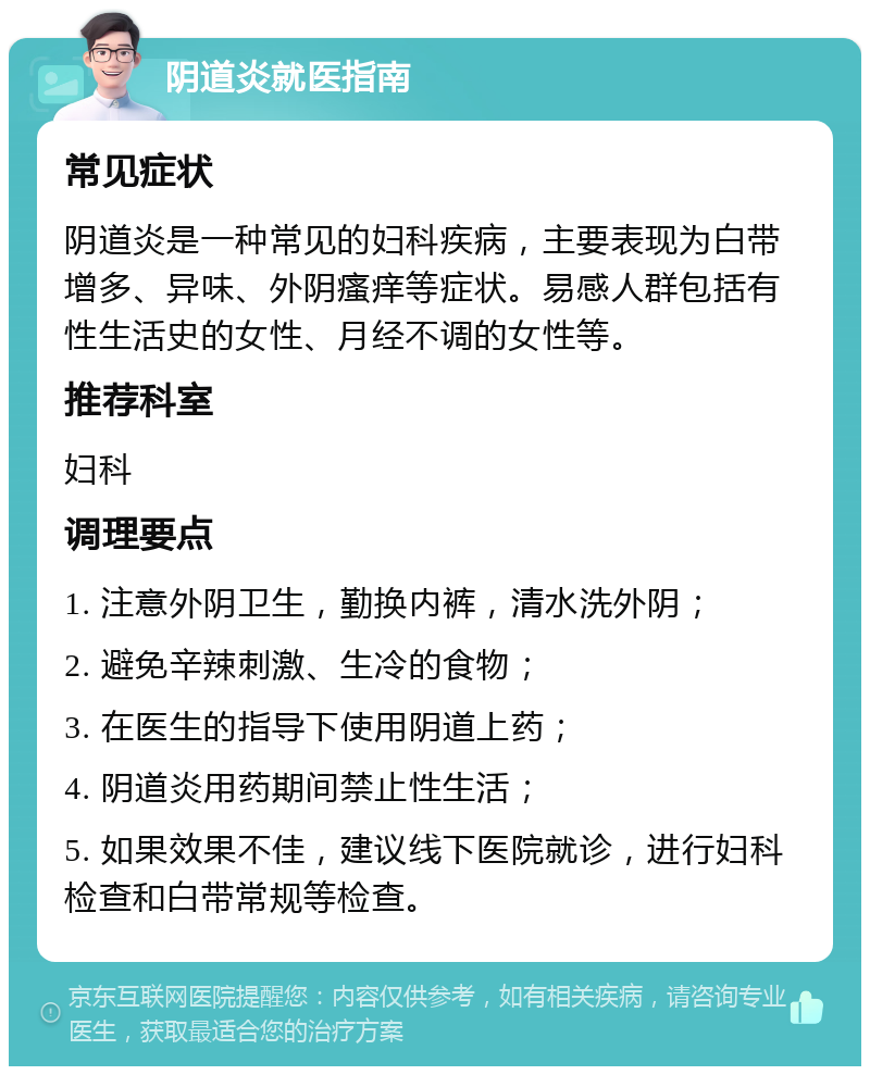 阴道炎就医指南 常见症状 阴道炎是一种常见的妇科疾病，主要表现为白带增多、异味、外阴瘙痒等症状。易感人群包括有性生活史的女性、月经不调的女性等。 推荐科室 妇科 调理要点 1. 注意外阴卫生，勤换内裤，清水洗外阴； 2. 避免辛辣刺激、生冷的食物； 3. 在医生的指导下使用阴道上药； 4. 阴道炎用药期间禁止性生活； 5. 如果效果不佳，建议线下医院就诊，进行妇科检查和白带常规等检查。