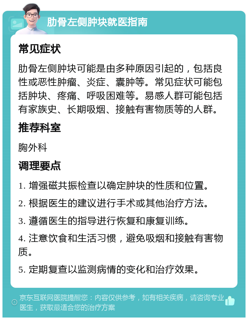 肋骨左侧肿块就医指南 常见症状 肋骨左侧肿块可能是由多种原因引起的，包括良性或恶性肿瘤、炎症、囊肿等。常见症状可能包括肿块、疼痛、呼吸困难等。易感人群可能包括有家族史、长期吸烟、接触有害物质等的人群。 推荐科室 胸外科 调理要点 1. 增强磁共振检查以确定肿块的性质和位置。 2. 根据医生的建议进行手术或其他治疗方法。 3. 遵循医生的指导进行恢复和康复训练。 4. 注意饮食和生活习惯，避免吸烟和接触有害物质。 5. 定期复查以监测病情的变化和治疗效果。