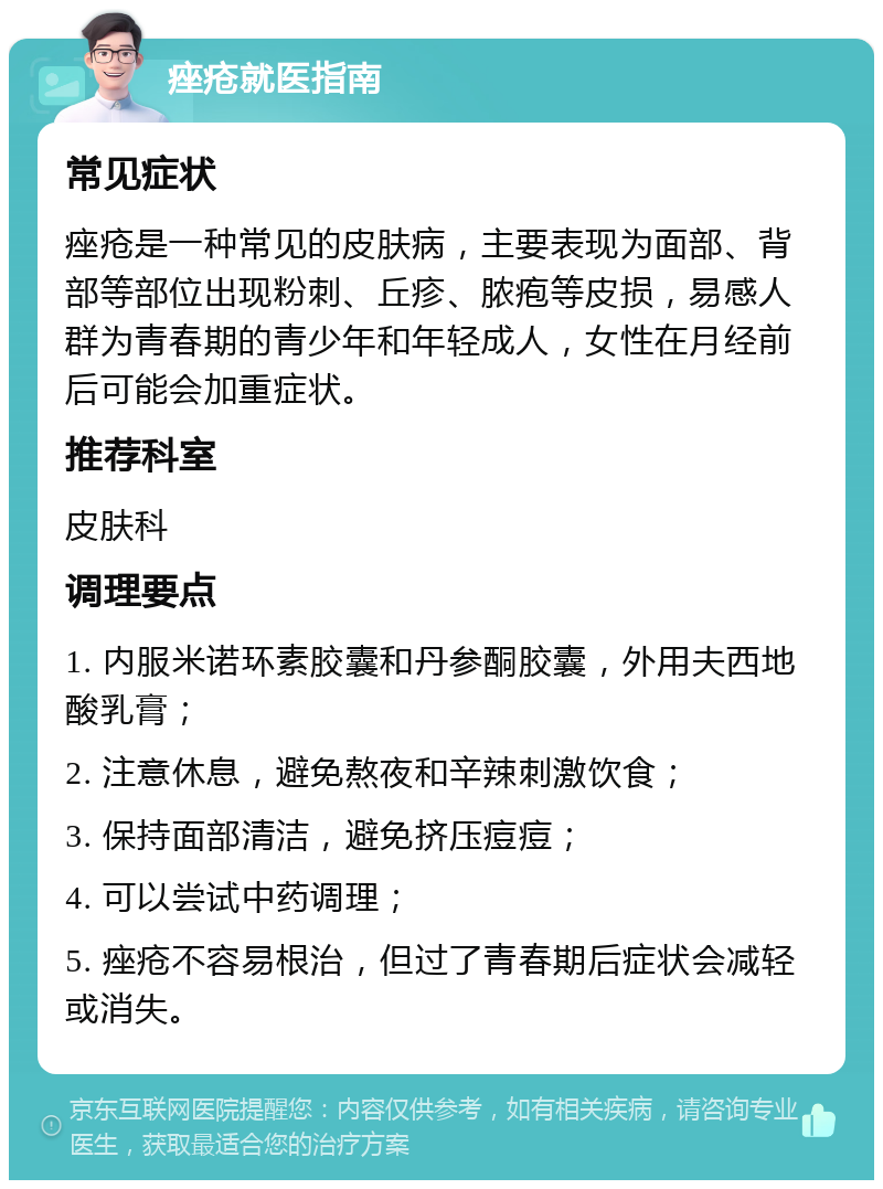 痤疮就医指南 常见症状 痤疮是一种常见的皮肤病，主要表现为面部、背部等部位出现粉刺、丘疹、脓疱等皮损，易感人群为青春期的青少年和年轻成人，女性在月经前后可能会加重症状。 推荐科室 皮肤科 调理要点 1. 内服米诺环素胶囊和丹参酮胶囊，外用夫西地酸乳膏； 2. 注意休息，避免熬夜和辛辣刺激饮食； 3. 保持面部清洁，避免挤压痘痘； 4. 可以尝试中药调理； 5. 痤疮不容易根治，但过了青春期后症状会减轻或消失。