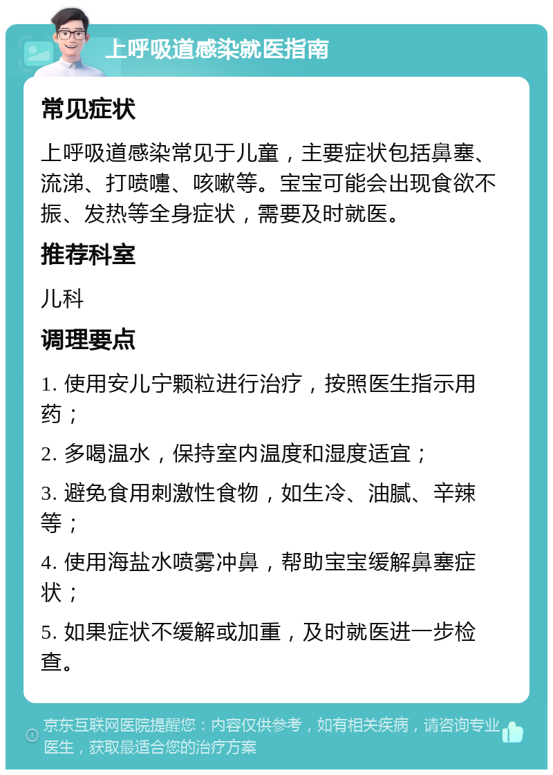 上呼吸道感染就医指南 常见症状 上呼吸道感染常见于儿童，主要症状包括鼻塞、流涕、打喷嚏、咳嗽等。宝宝可能会出现食欲不振、发热等全身症状，需要及时就医。 推荐科室 儿科 调理要点 1. 使用安儿宁颗粒进行治疗，按照医生指示用药； 2. 多喝温水，保持室内温度和湿度适宜； 3. 避免食用刺激性食物，如生冷、油腻、辛辣等； 4. 使用海盐水喷雾冲鼻，帮助宝宝缓解鼻塞症状； 5. 如果症状不缓解或加重，及时就医进一步检查。