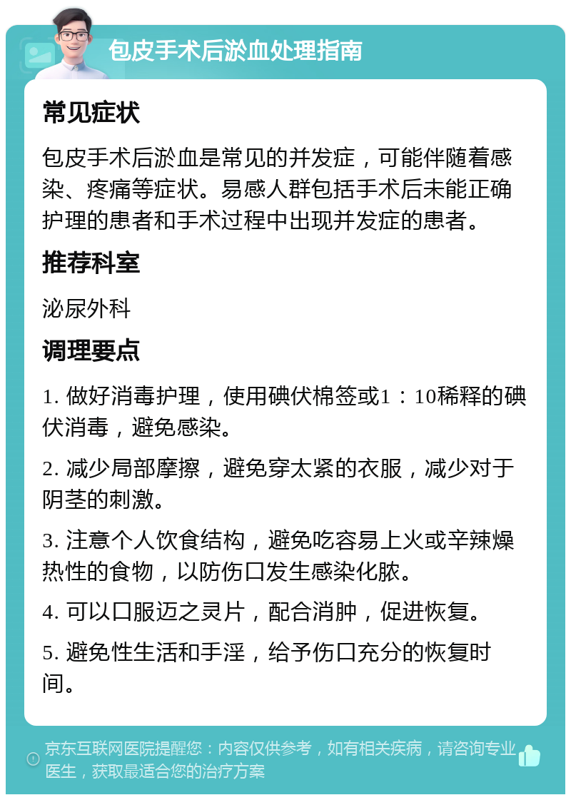 包皮手术后淤血处理指南 常见症状 包皮手术后淤血是常见的并发症，可能伴随着感染、疼痛等症状。易感人群包括手术后未能正确护理的患者和手术过程中出现并发症的患者。 推荐科室 泌尿外科 调理要点 1. 做好消毒护理，使用碘伏棉签或1：10稀释的碘伏消毒，避免感染。 2. 减少局部摩擦，避免穿太紧的衣服，减少对于阴茎的刺激。 3. 注意个人饮食结构，避免吃容易上火或辛辣燥热性的食物，以防伤口发生感染化脓。 4. 可以口服迈之灵片，配合消肿，促进恢复。 5. 避免性生活和手淫，给予伤口充分的恢复时间。