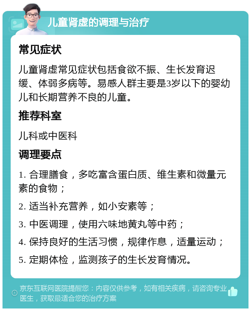 儿童肾虚的调理与治疗 常见症状 儿童肾虚常见症状包括食欲不振、生长发育迟缓、体弱多病等。易感人群主要是3岁以下的婴幼儿和长期营养不良的儿童。 推荐科室 儿科或中医科 调理要点 1. 合理膳食，多吃富含蛋白质、维生素和微量元素的食物； 2. 适当补充营养，如小安素等； 3. 中医调理，使用六味地黄丸等中药； 4. 保持良好的生活习惯，规律作息，适量运动； 5. 定期体检，监测孩子的生长发育情况。