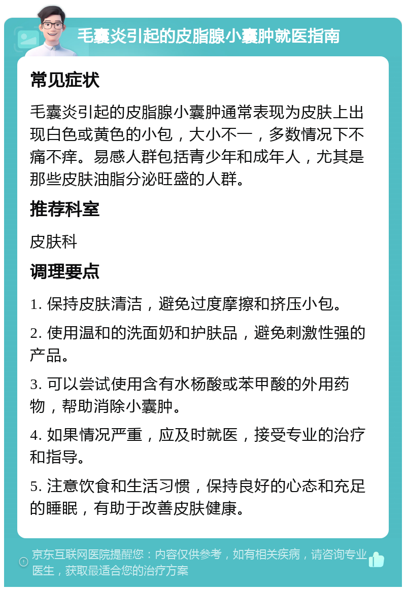 毛囊炎引起的皮脂腺小囊肿就医指南 常见症状 毛囊炎引起的皮脂腺小囊肿通常表现为皮肤上出现白色或黄色的小包，大小不一，多数情况下不痛不痒。易感人群包括青少年和成年人，尤其是那些皮肤油脂分泌旺盛的人群。 推荐科室 皮肤科 调理要点 1. 保持皮肤清洁，避免过度摩擦和挤压小包。 2. 使用温和的洗面奶和护肤品，避免刺激性强的产品。 3. 可以尝试使用含有水杨酸或苯甲酸的外用药物，帮助消除小囊肿。 4. 如果情况严重，应及时就医，接受专业的治疗和指导。 5. 注意饮食和生活习惯，保持良好的心态和充足的睡眠，有助于改善皮肤健康。