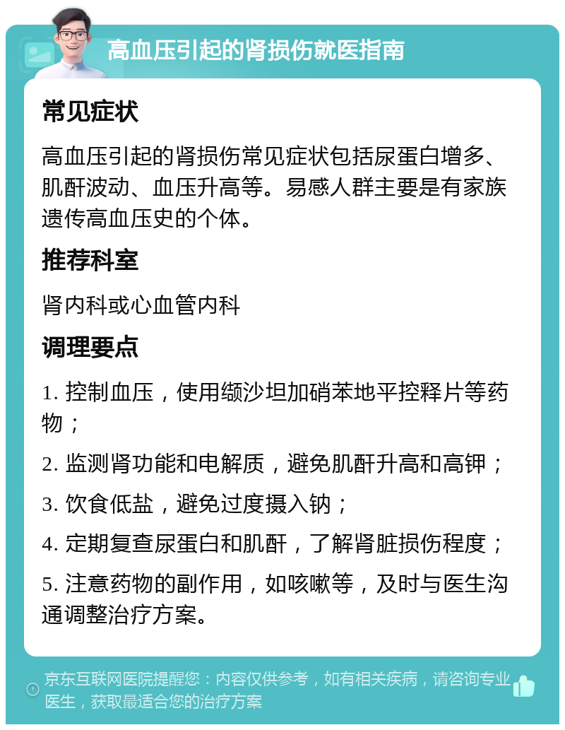 高血压引起的肾损伤就医指南 常见症状 高血压引起的肾损伤常见症状包括尿蛋白增多、肌酐波动、血压升高等。易感人群主要是有家族遗传高血压史的个体。 推荐科室 肾内科或心血管内科 调理要点 1. 控制血压，使用缬沙坦加硝苯地平控释片等药物； 2. 监测肾功能和电解质，避免肌酐升高和高钾； 3. 饮食低盐，避免过度摄入钠； 4. 定期复查尿蛋白和肌酐，了解肾脏损伤程度； 5. 注意药物的副作用，如咳嗽等，及时与医生沟通调整治疗方案。