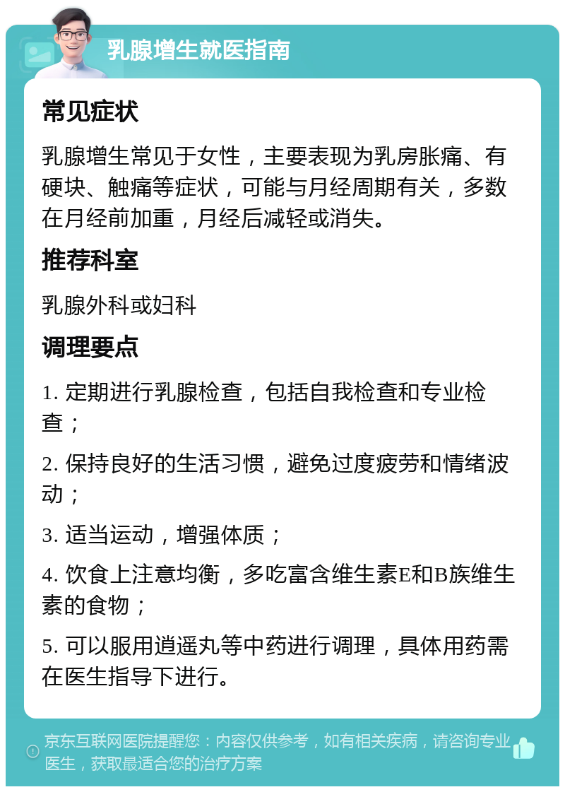 乳腺增生就医指南 常见症状 乳腺增生常见于女性，主要表现为乳房胀痛、有硬块、触痛等症状，可能与月经周期有关，多数在月经前加重，月经后减轻或消失。 推荐科室 乳腺外科或妇科 调理要点 1. 定期进行乳腺检查，包括自我检查和专业检查； 2. 保持良好的生活习惯，避免过度疲劳和情绪波动； 3. 适当运动，增强体质； 4. 饮食上注意均衡，多吃富含维生素E和B族维生素的食物； 5. 可以服用逍遥丸等中药进行调理，具体用药需在医生指导下进行。