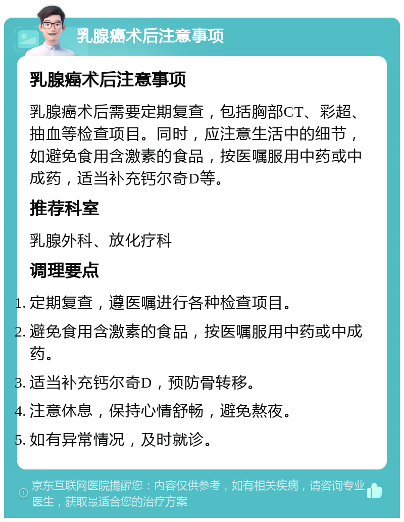 乳腺癌术后注意事项 乳腺癌术后注意事项 乳腺癌术后需要定期复查，包括胸部CT、彩超、抽血等检查项目。同时，应注意生活中的细节，如避免食用含激素的食品，按医嘱服用中药或中成药，适当补充钙尔奇D等。 推荐科室 乳腺外科、放化疗科 调理要点 定期复查，遵医嘱进行各种检查项目。 避免食用含激素的食品，按医嘱服用中药或中成药。 适当补充钙尔奇D，预防骨转移。 注意休息，保持心情舒畅，避免熬夜。 如有异常情况，及时就诊。