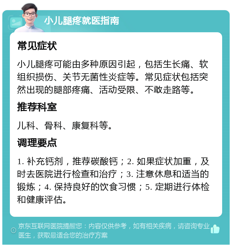 小儿腿疼就医指南 常见症状 小儿腿疼可能由多种原因引起，包括生长痛、软组织损伤、关节无菌性炎症等。常见症状包括突然出现的腿部疼痛、活动受限、不敢走路等。 推荐科室 儿科、骨科、康复科等。 调理要点 1. 补充钙剂，推荐碳酸钙；2. 如果症状加重，及时去医院进行检查和治疗；3. 注意休息和适当的锻炼；4. 保持良好的饮食习惯；5. 定期进行体检和健康评估。