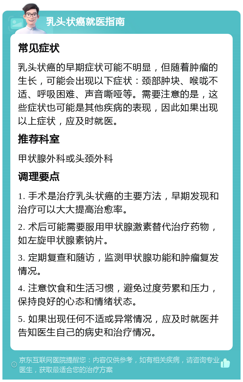 乳头状癌就医指南 常见症状 乳头状癌的早期症状可能不明显，但随着肿瘤的生长，可能会出现以下症状：颈部肿块、喉咙不适、呼吸困难、声音嘶哑等。需要注意的是，这些症状也可能是其他疾病的表现，因此如果出现以上症状，应及时就医。 推荐科室 甲状腺外科或头颈外科 调理要点 1. 手术是治疗乳头状癌的主要方法，早期发现和治疗可以大大提高治愈率。 2. 术后可能需要服用甲状腺激素替代治疗药物，如左旋甲状腺素钠片。 3. 定期复查和随访，监测甲状腺功能和肿瘤复发情况。 4. 注意饮食和生活习惯，避免过度劳累和压力，保持良好的心态和情绪状态。 5. 如果出现任何不适或异常情况，应及时就医并告知医生自己的病史和治疗情况。