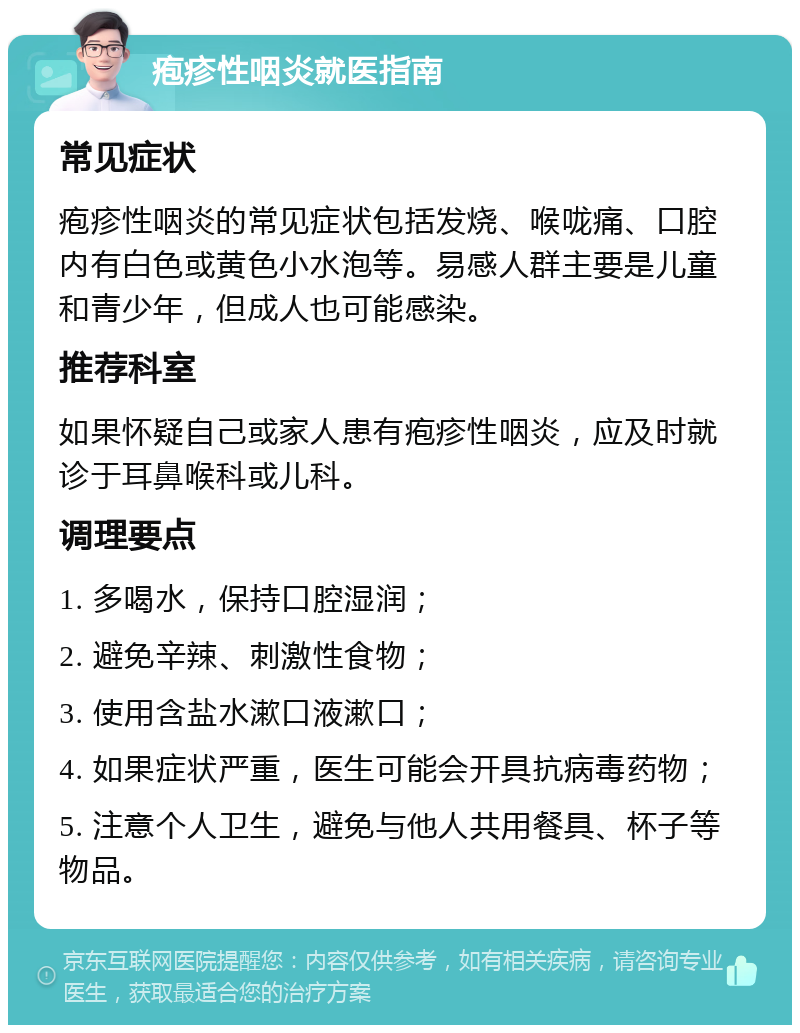 疱疹性咽炎就医指南 常见症状 疱疹性咽炎的常见症状包括发烧、喉咙痛、口腔内有白色或黄色小水泡等。易感人群主要是儿童和青少年，但成人也可能感染。 推荐科室 如果怀疑自己或家人患有疱疹性咽炎，应及时就诊于耳鼻喉科或儿科。 调理要点 1. 多喝水，保持口腔湿润； 2. 避免辛辣、刺激性食物； 3. 使用含盐水漱口液漱口； 4. 如果症状严重，医生可能会开具抗病毒药物； 5. 注意个人卫生，避免与他人共用餐具、杯子等物品。