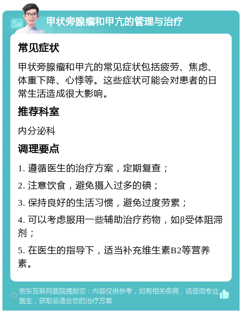 甲状旁腺瘤和甲亢的管理与治疗 常见症状 甲状旁腺瘤和甲亢的常见症状包括疲劳、焦虑、体重下降、心悸等。这些症状可能会对患者的日常生活造成很大影响。 推荐科室 内分泌科 调理要点 1. 遵循医生的治疗方案，定期复查； 2. 注意饮食，避免摄入过多的碘； 3. 保持良好的生活习惯，避免过度劳累； 4. 可以考虑服用一些辅助治疗药物，如β受体阻滞剂； 5. 在医生的指导下，适当补充维生素B2等营养素。