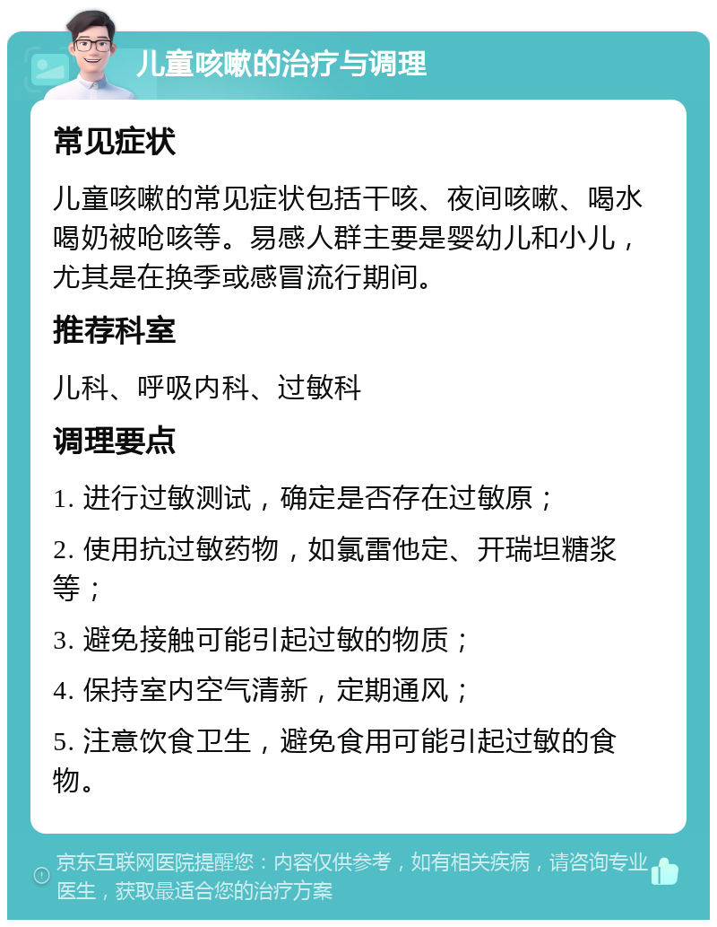 儿童咳嗽的治疗与调理 常见症状 儿童咳嗽的常见症状包括干咳、夜间咳嗽、喝水喝奶被呛咳等。易感人群主要是婴幼儿和小儿，尤其是在换季或感冒流行期间。 推荐科室 儿科、呼吸内科、过敏科 调理要点 1. 进行过敏测试，确定是否存在过敏原； 2. 使用抗过敏药物，如氯雷他定、开瑞坦糖浆等； 3. 避免接触可能引起过敏的物质； 4. 保持室内空气清新，定期通风； 5. 注意饮食卫生，避免食用可能引起过敏的食物。