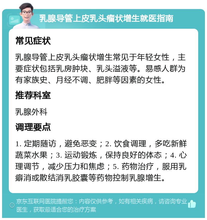 乳腺导管上皮乳头瘤状增生就医指南 常见症状 乳腺导管上皮乳头瘤状增生常见于年轻女性，主要症状包括乳房肿块、乳头溢液等。易感人群为有家族史、月经不调、肥胖等因素的女性。 推荐科室 乳腺外科 调理要点 1. 定期随访，避免恶变；2. 饮食调理，多吃新鲜蔬菜水果；3. 运动锻炼，保持良好的体态；4. 心理调节，减少压力和焦虑；5. 药物治疗，服用乳癖消或散结消乳胶囊等药物控制乳腺增生。