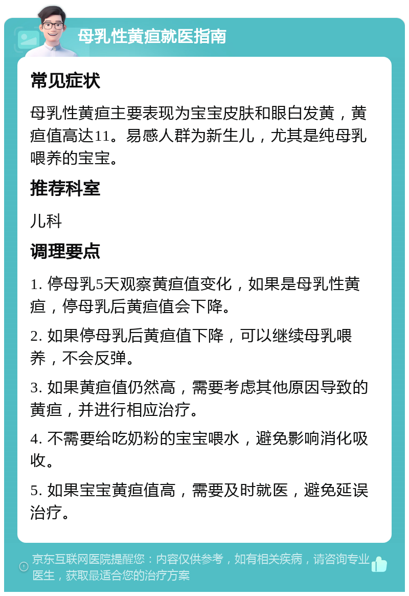 母乳性黄疸就医指南 常见症状 母乳性黄疸主要表现为宝宝皮肤和眼白发黄，黄疸值高达11。易感人群为新生儿，尤其是纯母乳喂养的宝宝。 推荐科室 儿科 调理要点 1. 停母乳5天观察黄疸值变化，如果是母乳性黄疸，停母乳后黄疸值会下降。 2. 如果停母乳后黄疸值下降，可以继续母乳喂养，不会反弹。 3. 如果黄疸值仍然高，需要考虑其他原因导致的黄疸，并进行相应治疗。 4. 不需要给吃奶粉的宝宝喂水，避免影响消化吸收。 5. 如果宝宝黄疸值高，需要及时就医，避免延误治疗。