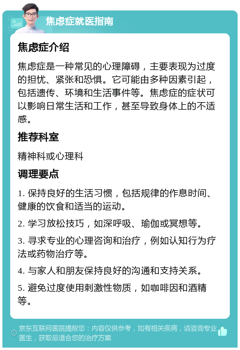 焦虑症就医指南 焦虑症介绍 焦虑症是一种常见的心理障碍，主要表现为过度的担忧、紧张和恐惧。它可能由多种因素引起，包括遗传、环境和生活事件等。焦虑症的症状可以影响日常生活和工作，甚至导致身体上的不适感。 推荐科室 精神科或心理科 调理要点 1. 保持良好的生活习惯，包括规律的作息时间、健康的饮食和适当的运动。 2. 学习放松技巧，如深呼吸、瑜伽或冥想等。 3. 寻求专业的心理咨询和治疗，例如认知行为疗法或药物治疗等。 4. 与家人和朋友保持良好的沟通和支持关系。 5. 避免过度使用刺激性物质，如咖啡因和酒精等。