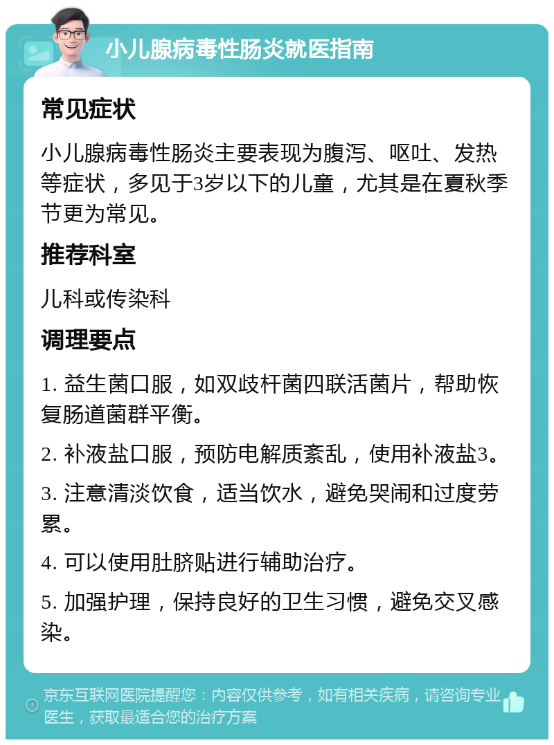 小儿腺病毒性肠炎就医指南 常见症状 小儿腺病毒性肠炎主要表现为腹泻、呕吐、发热等症状，多见于3岁以下的儿童，尤其是在夏秋季节更为常见。 推荐科室 儿科或传染科 调理要点 1. 益生菌口服，如双歧杆菌四联活菌片，帮助恢复肠道菌群平衡。 2. 补液盐口服，预防电解质紊乱，使用补液盐3。 3. 注意清淡饮食，适当饮水，避免哭闹和过度劳累。 4. 可以使用肚脐贴进行辅助治疗。 5. 加强护理，保持良好的卫生习惯，避免交叉感染。