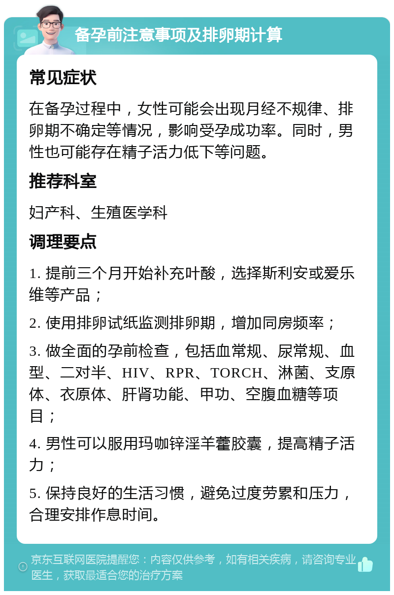 备孕前注意事项及排卵期计算 常见症状 在备孕过程中，女性可能会出现月经不规律、排卵期不确定等情况，影响受孕成功率。同时，男性也可能存在精子活力低下等问题。 推荐科室 妇产科、生殖医学科 调理要点 1. 提前三个月开始补充叶酸，选择斯利安或爱乐维等产品； 2. 使用排卵试纸监测排卵期，增加同房频率； 3. 做全面的孕前检查，包括血常规、尿常规、血型、二对半、HIV、RPR、TORCH、淋菌、支原体、衣原体、肝肾功能、甲功、空腹血糖等项目； 4. 男性可以服用玛咖锌淫羊藿胶囊，提高精子活力； 5. 保持良好的生活习惯，避免过度劳累和压力，合理安排作息时间。