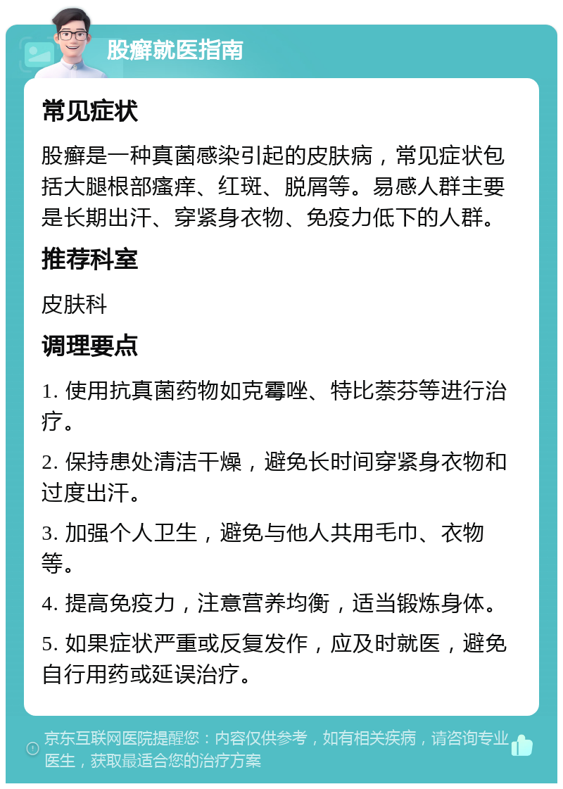 股癣就医指南 常见症状 股癣是一种真菌感染引起的皮肤病，常见症状包括大腿根部瘙痒、红斑、脱屑等。易感人群主要是长期出汗、穿紧身衣物、免疫力低下的人群。 推荐科室 皮肤科 调理要点 1. 使用抗真菌药物如克霉唑、特比萘芬等进行治疗。 2. 保持患处清洁干燥，避免长时间穿紧身衣物和过度出汗。 3. 加强个人卫生，避免与他人共用毛巾、衣物等。 4. 提高免疫力，注意营养均衡，适当锻炼身体。 5. 如果症状严重或反复发作，应及时就医，避免自行用药或延误治疗。