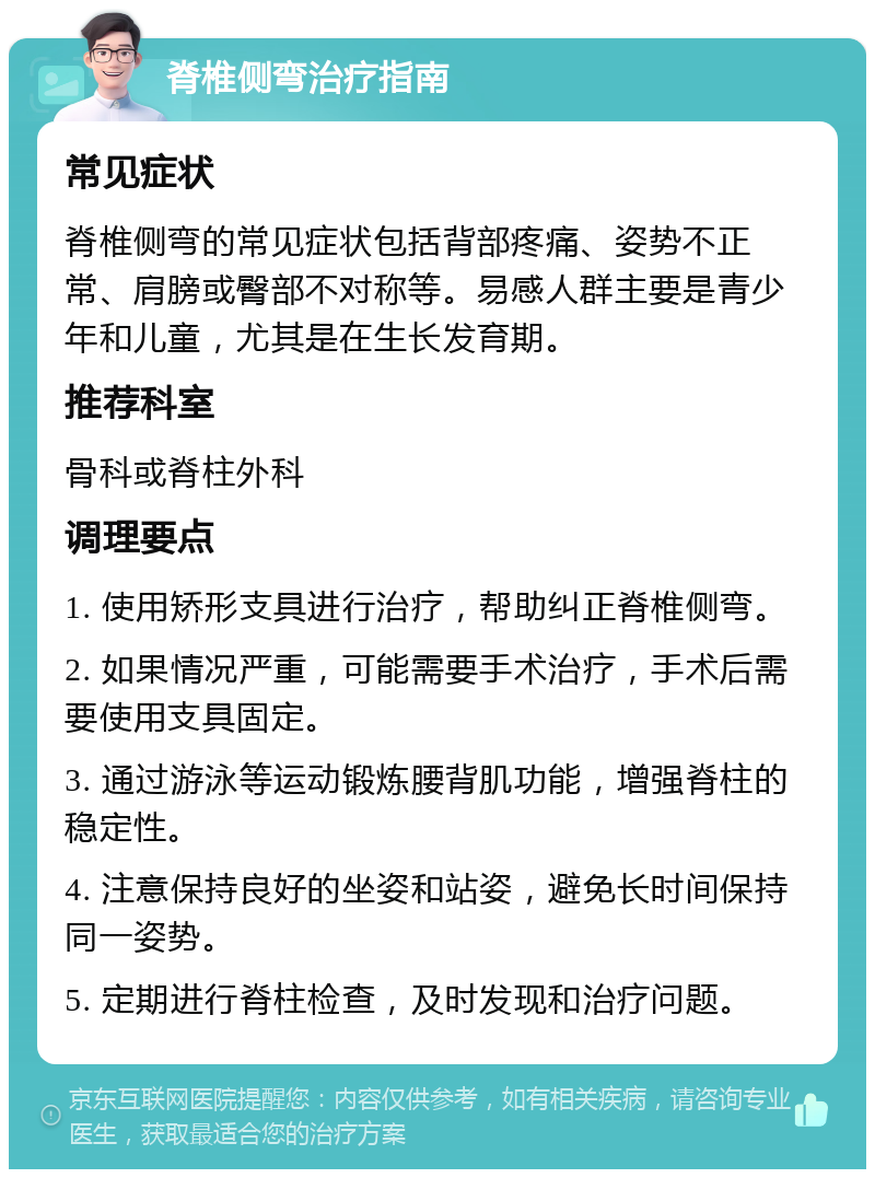 脊椎侧弯治疗指南 常见症状 脊椎侧弯的常见症状包括背部疼痛、姿势不正常、肩膀或臀部不对称等。易感人群主要是青少年和儿童，尤其是在生长发育期。 推荐科室 骨科或脊柱外科 调理要点 1. 使用矫形支具进行治疗，帮助纠正脊椎侧弯。 2. 如果情况严重，可能需要手术治疗，手术后需要使用支具固定。 3. 通过游泳等运动锻炼腰背肌功能，增强脊柱的稳定性。 4. 注意保持良好的坐姿和站姿，避免长时间保持同一姿势。 5. 定期进行脊柱检查，及时发现和治疗问题。