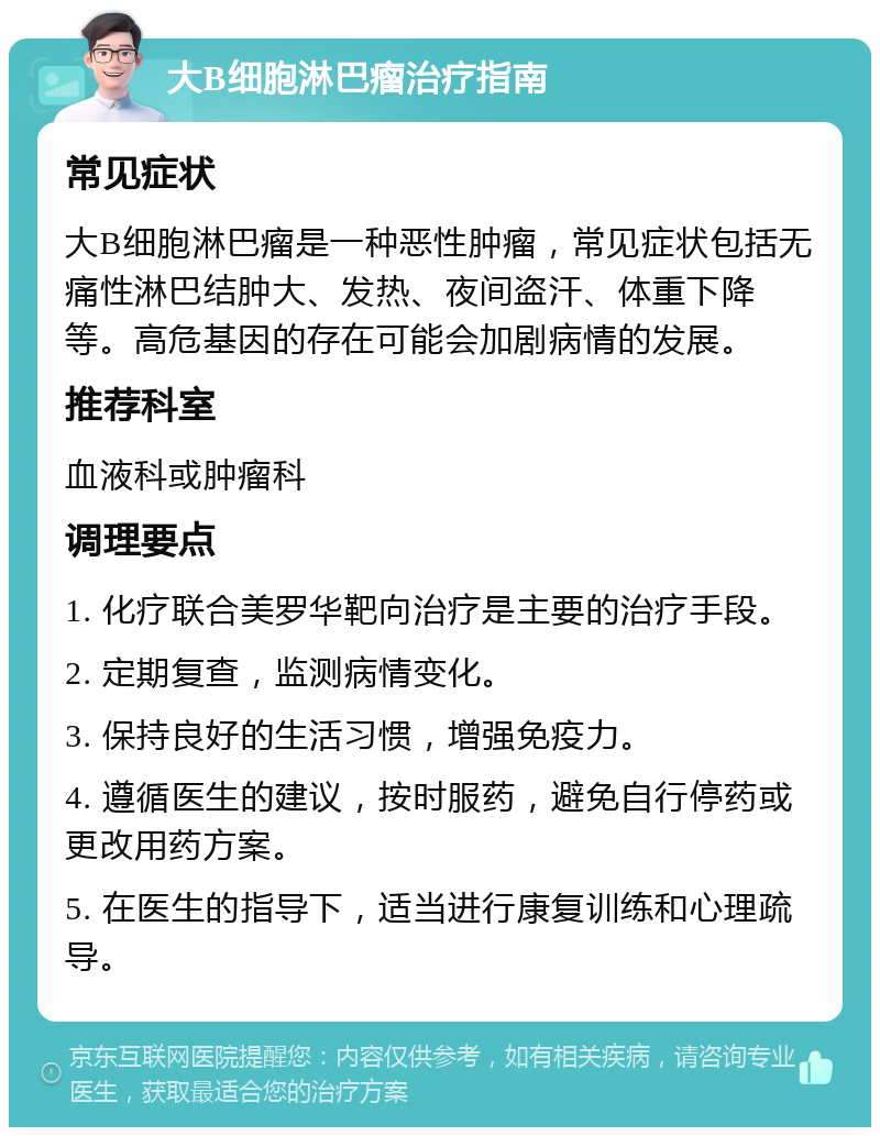 大B细胞淋巴瘤治疗指南 常见症状 大B细胞淋巴瘤是一种恶性肿瘤，常见症状包括无痛性淋巴结肿大、发热、夜间盗汗、体重下降等。高危基因的存在可能会加剧病情的发展。 推荐科室 血液科或肿瘤科 调理要点 1. 化疗联合美罗华靶向治疗是主要的治疗手段。 2. 定期复查，监测病情变化。 3. 保持良好的生活习惯，增强免疫力。 4. 遵循医生的建议，按时服药，避免自行停药或更改用药方案。 5. 在医生的指导下，适当进行康复训练和心理疏导。