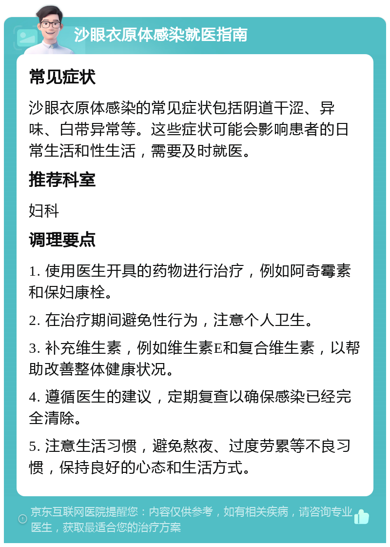 沙眼衣原体感染就医指南 常见症状 沙眼衣原体感染的常见症状包括阴道干涩、异味、白带异常等。这些症状可能会影响患者的日常生活和性生活，需要及时就医。 推荐科室 妇科 调理要点 1. 使用医生开具的药物进行治疗，例如阿奇霉素和保妇康栓。 2. 在治疗期间避免性行为，注意个人卫生。 3. 补充维生素，例如维生素E和复合维生素，以帮助改善整体健康状况。 4. 遵循医生的建议，定期复查以确保感染已经完全清除。 5. 注意生活习惯，避免熬夜、过度劳累等不良习惯，保持良好的心态和生活方式。