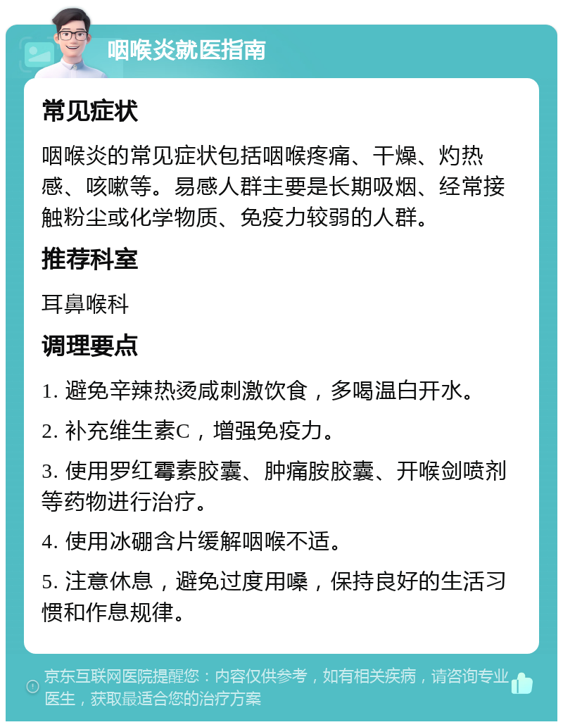 咽喉炎就医指南 常见症状 咽喉炎的常见症状包括咽喉疼痛、干燥、灼热感、咳嗽等。易感人群主要是长期吸烟、经常接触粉尘或化学物质、免疫力较弱的人群。 推荐科室 耳鼻喉科 调理要点 1. 避免辛辣热烫咸刺激饮食，多喝温白开水。 2. 补充维生素C，增强免疫力。 3. 使用罗红霉素胶囊、肿痛胺胶囊、开喉剑喷剂等药物进行治疗。 4. 使用冰硼含片缓解咽喉不适。 5. 注意休息，避免过度用嗓，保持良好的生活习惯和作息规律。