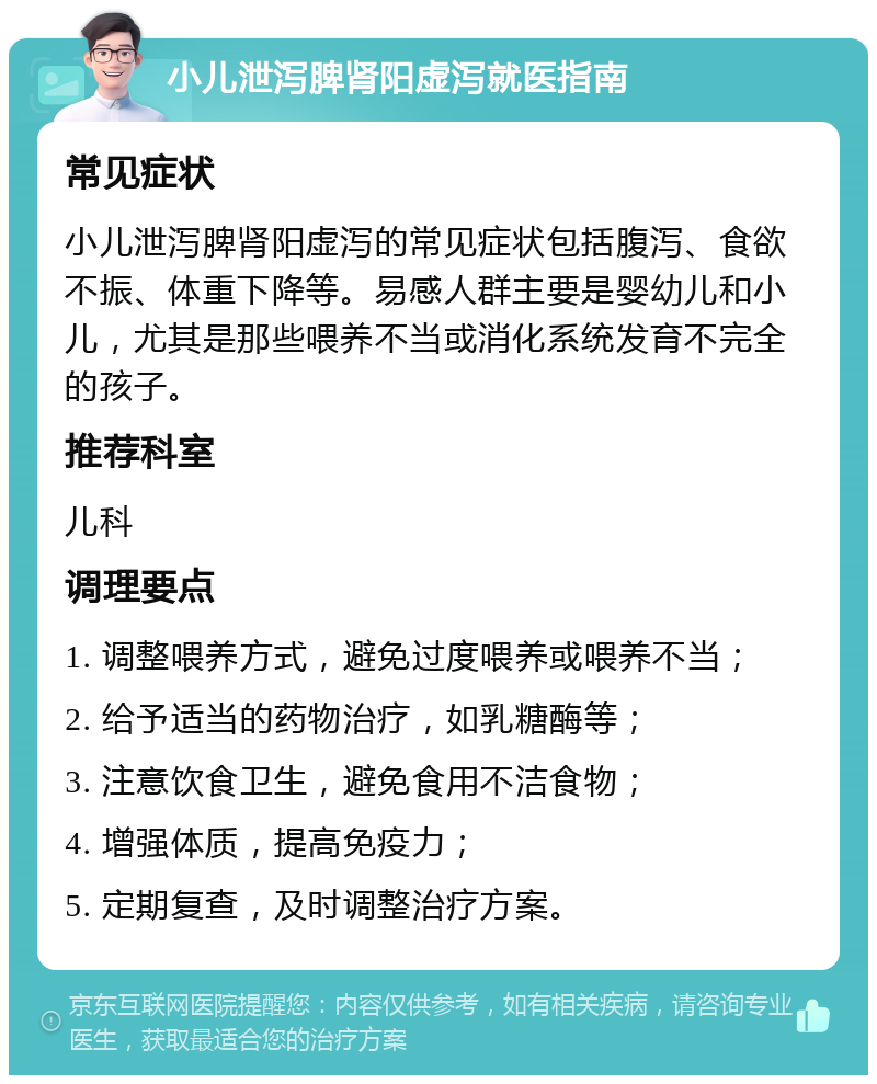 小儿泄泻脾肾阳虚泻就医指南 常见症状 小儿泄泻脾肾阳虚泻的常见症状包括腹泻、食欲不振、体重下降等。易感人群主要是婴幼儿和小儿，尤其是那些喂养不当或消化系统发育不完全的孩子。 推荐科室 儿科 调理要点 1. 调整喂养方式，避免过度喂养或喂养不当； 2. 给予适当的药物治疗，如乳糖酶等； 3. 注意饮食卫生，避免食用不洁食物； 4. 增强体质，提高免疫力； 5. 定期复查，及时调整治疗方案。