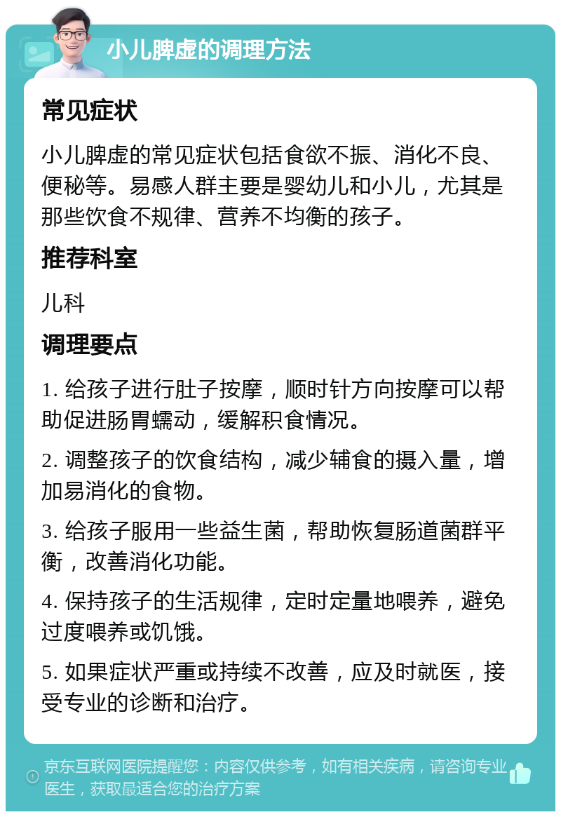 小儿脾虚的调理方法 常见症状 小儿脾虚的常见症状包括食欲不振、消化不良、便秘等。易感人群主要是婴幼儿和小儿，尤其是那些饮食不规律、营养不均衡的孩子。 推荐科室 儿科 调理要点 1. 给孩子进行肚子按摩，顺时针方向按摩可以帮助促进肠胃蠕动，缓解积食情况。 2. 调整孩子的饮食结构，减少辅食的摄入量，增加易消化的食物。 3. 给孩子服用一些益生菌，帮助恢复肠道菌群平衡，改善消化功能。 4. 保持孩子的生活规律，定时定量地喂养，避免过度喂养或饥饿。 5. 如果症状严重或持续不改善，应及时就医，接受专业的诊断和治疗。