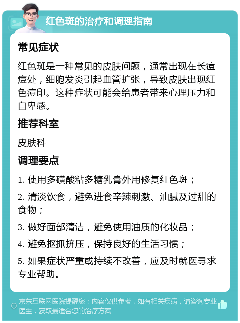 红色斑的治疗和调理指南 常见症状 红色斑是一种常见的皮肤问题，通常出现在长痘痘处，细胞发炎引起血管扩张，导致皮肤出现红色痘印。这种症状可能会给患者带来心理压力和自卑感。 推荐科室 皮肤科 调理要点 1. 使用多磺酸粘多糖乳膏外用修复红色斑； 2. 清淡饮食，避免进食辛辣刺激、油腻及过甜的食物； 3. 做好面部清洁，避免使用油质的化妆品； 4. 避免抠抓挤压，保持良好的生活习惯； 5. 如果症状严重或持续不改善，应及时就医寻求专业帮助。